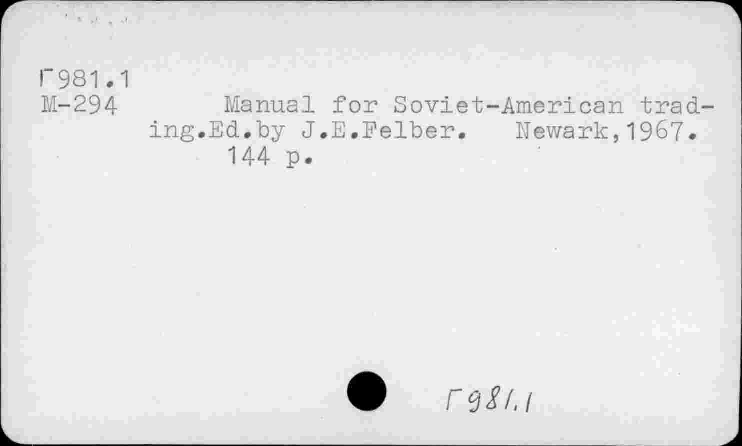 ﻿I"981.1
M-294	Manual for Soviet-American trad-
ing.Ed.by J.E.Felber. Newark,1967.
144 p.
♦ re^.i